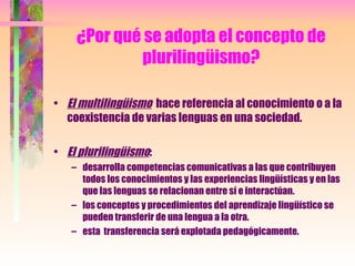 ¿Por qué se adopta el concepto de plurilingüismo? El multilingüismo   hace referencia al conocimiento o a la coexistencia de varias lenguas en una sociedad. El plurilingüismo : desarrolla competencias comunicativas a las que contribuyen todos los conocimientos y las experiencias lingüísticas y en las que las lenguas se relacionan entre sí e interactúan. los conceptos y procedimientos del aprendizaje lingüístico se pueden transferir de una lengua a la otra. esta  transferencia será explotada pedagógicamente. 
