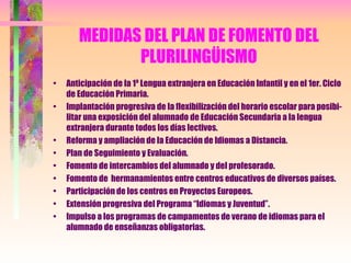 MEDIDAS DEL PLAN DE FOMENTO DEL PLURILINGÜISMO Anticipación de la 1ª Lengua extranjera en Educación Infantil y en el 1er. Ciclo de Educación Primaria. Implantación progresiva de la flexibilización del horario escolar para posibi-litar una exposición del alumnado de Educación Secundaria a la lengua extranjera durante todos los días lectivos. Reforma y ampliación de la Educación de Idiomas a Distancia. Plan de Seguimiento y Evaluación. Fomento de intercambios del alumnado y del profesorado. Fomento de  hermanamientos entre centros educativos de diversos países. Participación de los centros en Proyectos Europeos. Extensión progresiva del Programa “Idiomas y Juventud”. Impulso a los programas de campamentos de verano de idiomas para el alumnado de enseñanzas obligatorias. 