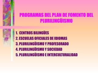 PROGRAMAS DEL PLAN DE FOMENTO DEL PLURILINGÜISMO 1.  CENTROS BILINGÜES 2. ESCUELAS OFICIALES DE IDIOMAS 3. PLURILINGÜISMO Y PROFESORADO 4. PLURILINGÜISMO Y SOCIEDAD 5. PLURILINGÜISMO E INTERCULTURALIDAD 