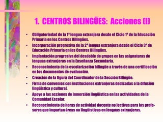 1.  CENTROS BILINGÜES:  Acciones (I) Obligatoriedad de la 1ª lengua extranjera desde el Ciclo 1º de la Educación Primaria en los Centros Bilingües. Incorporación progresiva de la 2ª lengua extranjera desde el Ciclo 3º de Educación Primaria en los Centros Bilingües. Implantación progresiva del desdoble de grupos en las asignaturas de lenguas extranjeras en la Enseñanza Secundaria. Reconocimiento de la escolarización bilingüe a través de una certificación en los documentos de evaluación. Creación de la figura del Coordinador de la Sección Bilingüe. Firma de convenios con instituciones extranjeras dedicadas a la difusión lingüística y cultural. Apoyo a las acciones de inmersión lingüística en las actividades de la Comunidad Escolar. Reconocimiento de horas de actividad docente no lectivas para los profe-sores que impartan áreas no lingüísticas en lenguas extranjeras. 