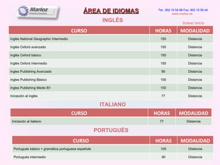 ÁREA DE IDIOMAS INGLÉS Tel.: 902 10 54 98 Fax: 902 10 59 44 www.marloz.es   ITALIANO PORTUGUÉS Volver Inicio CURSO HORAS MODALIDAD Inglés National Geographic Intermedio 150 Distancia Inglés Oxford avanzado 150 Distancia Inglés Oxford básico 150 Distancia Inglés Oxford intermedio 150 Distancia Ingles Publishing Avanzado 90 Distancia Ingles Publishing Básico 100 Distancia Ingles Publishing Medio B1 100 Distancia Iniciación al inglés 77 Distancia CURSO HORAS MODALIDAD Iniciación al italiano 77 Distancia CURSO HORAS MODALIDAD Portugués básico + gramática portuguesa española 100 Distancia Portugués intermedio 90 Distancia 