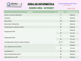 ÁREA DE INFORMÁTICA DISEÑO WEB - INTERNET Tel.: 902 10 54 98 Fax: 902 10 59 44 www.marloz.es   Volver Inicio CURSO HORAS MODALIDAD Internet y Comercio Electrónico 77 Distancia Javascript 77 Distancia Macromedia 120 Distancia Macromedia Freehand Mx 90 Distancia Presentaciones multimedia: Flash 8 90 Distancia Programación PHP 77 Distancia 40 On Line Programación Web 77 Distancia 60 On Line Tecnología Web: Internet, Intranet y Extranet 55 / 77 Distancia Uso y Aplicaciones de Internet 77 Distancia 30 On Line Visual Basic 6.0 90 Distancia Web 2.0-diseño Web Internet 80 Distancia Web Dinámica con ASP 55 Distancia 