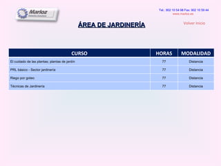 ÁREA DE JARDINERÍA Tel.: 902 10 54 98 Fax: 902 10 59 44 www.marloz.es   Volver Inicio CURSO HORAS MODALIDAD El cuidado de las plantas; plantas de jardín 77 Distancia PRL básico - Sector jardinería 77 Distancia Riego por goteo 77 Distancia Técnicas de Jardinería 77 Distancia 