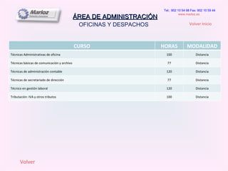 ÁREA DE ADMINISTRACIÓN OFICINAS Y DESPACHOS  Tel.: 902 10 54 98 Fax: 902 10 59 44 www.marloz.es   Volver Volver Inicio CURSO HORAS MODALIDAD Técnicas Administrativas de oficina 100 Distancia Técnicas básicas de comunicación y archivo 77 Distancia Técnicas de administración contable 120 Distancia Técnicas de secretariado de dirección 77 Distancia Técnico en gestión laboral 120 Distancia Tributación: IVA y otros tributos 100 Distancia 