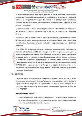 de acompañamiento en las aulas de los maestros de las I.E focalizadas y mediante las
jornadas y encuentros familiares se buscó el involucramiento de los padres y madres de
familia en el acompañamiento y apoyo del proceso de aprendizajes de los estudiantes.
Asimismo, se brindaron talleres de fortalecimiento de capacidades a docentes de nivel
primaria y secundaria.
En en el nivel inicial se brindó talleres de profundización sobre rúbricas, en coordinación
con la DREHCO, debido a que se inició en el año 2017 la evaluación de Desempeño
Docente.
Por otro lado, en el nivel secundaria, se atendió el taller de capacitación de fortalecimiento
de capacidades en las áreas de matemática, comunicación, ciencia y ciencias sociales,
con la temática planificación curricular, evaluación y procesos pedagógicos y didácticos,
entre otros.
En la UGEL Dos de Mayo del 100% de instituciones educativas el 88% participaron en
diferentes talleres hasta el 2016. Sin embargo, en el 2017 al aprobarse y ejecutarse la
evaluación de desempeño docente en el nivel inicial, se propaga la huelga magisterial en
contra de la rúbrica de evaluación en aula. Debido a estos problemas afecta la participación
de los docentes a los talleres, sólo participaron en promedio el 54% del total de docentes.
Por ello existe el compromiso de AGP en la sensibilización constante a los maestros según
el MBDD “Son necesarios cambios profundos en la práctica de la enseñanza, en los
mecanismos para profesionalizar el trabajo docente y revalorar el saber pedagógico de los
maestros en la sociedad”.
VIII. OBJETIVOS.
El objetivo del Plan de Fortalecimiento Directivo y Docente es contribuir a la mejora de sus
competencias, capacidades y desempeño docente, fortaleciéndola a través de talleres
según necesidades diagnosticadas y planificadas. En consecuencia, este plan busca
mejorar los aprendizajes de los estudiantes en los tres niveles educativos de EBR, así
como PRONOEI.
INDICADORES DE MEDIDA:
 % de directores de las Instituciones Educativas de la UGEL Dos de Mayo se fortalecen
en temas de liderazgo pedagógico, manejo de la gestión pedagógica y administrativa,
uso e incorporación de herramientas digitales.
 
