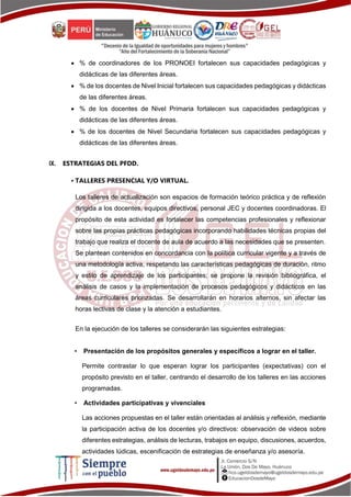  % de coordinadores de los PRONOEI fortalecen sus capacidades pedagógicas y
didácticas de las diferentes áreas.
 % de los docentes de Nivel Inicial fortalecen sus capacidades pedagógicas y didácticas
de las diferentes áreas.
 % de los docentes de Nivel Primaria fortalecen sus capacidades pedagógicas y
didácticas de las diferentes áreas.
 % de los docentes de Nivel Secundaria fortalecen sus capacidades pedagógicas y
didácticas de las diferentes áreas.
IX. ESTRATEGIAS DEL PFDD.
• TALLERES PRESENCIAL Y/O VIRTUAL.
Los talleres de actualización son espacios de formación teórico práctica y de reflexión
dirigida a los docentes, equipos directivos, personal JEC y docentes coordinadoras. El
propósito de esta actividad es fortalecer las competencias profesionales y reflexionar
sobre las propias prácticas pedagógicas incorporando habilidades técnicas propias del
trabajo que realiza el docente de aula de acuerdo a las necesidades que se presenten.
Se plantean contenidos en concordancia con la política curricular vigente y a través de
una metodología activa, respetando las características pedagógicas de duración, ritmo
y estilo de aprendizaje de los participantes; se propone la revisión bibliográfica, el
análisis de casos y la implementación de procesos pedagógicos y didácticos en las
áreas curriculares priorizadas. Se desarrollarán en horarios alternos, sin afectar las
horas lectivas de clase y la atención a estudiantes.
En la ejecución de los talleres se considerarán las siguientes estrategias:
• Presentación de los propósitos generales y específicos a lograr en el taller.
Permite contrastar lo que esperan lograr los participantes (expectativas) con el
propósito previsto en el taller, centrando el desarrollo de los talleres en las acciones
programadas.
• Actividades participativas y vivenciales
Las acciones propuestas en el taller están orientadas al análisis y reflexión, mediante
la participación activa de los docentes y/o directivos: observación de videos sobre
diferentes estrategias, análisis de lecturas, trabajos en equipo, discusiones, acuerdos,
actividades lúdicas, escenificación de estrategias de enseñanza y/o asesoría.
 