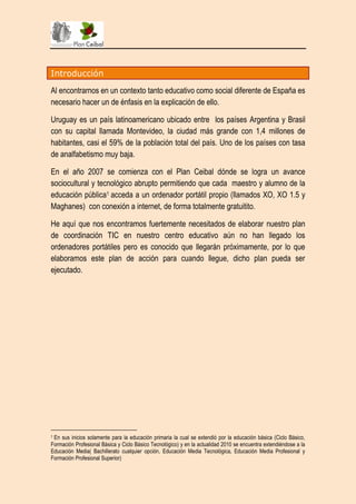 Introducción

Al encontrarnos en un contexto tanto educativo como social diferente de España es
necesario hacer un de énfasis en la explicación de ello.

Uruguay es un país latinoamericano ubicado entre los países Argentina y Brasil
con su capital llamada Montevideo, la ciudad más grande con 1,4 millones de
habitantes, casi el 59% de la población total del país. Uno de los países con tasa
de analfabetismo muy baja.

En el año 2007 se comienza con el Plan Ceibal dónde se logra un avance
sociocultural y tecnológico abrupto permitiendo que cada maestro y alumno de la
educación pública1 acceda a un ordenador portátil propio (llamados XO, XO 1.5 y
Maghanes) con conexión a internet, de forma totalmente gratuitito.

He aquí que nos encontramos fuertemente necesitados de elaborar nuestro plan
de coordinación TIC en nuestro centro educativo aún no han llegado los
ordenadores portátiles pero es conocido que llegarán próximamente, por lo que
elaboramos este plan de acción para cuando llegue, dicho plan pueda ser
ejecutado.




1En sus inicios solamente para la educación primaria la cual se extendió por la educación básica (Ciclo Básico,
Formación Profesional Básica y Ciclo Básico Tecnológico) y en la actualidad 2010 se encuentra extendiéndose a la
Educación Media( Bachillerato cualquier opción, Educación Media Tecnológica, Educación Media Profesional y
Formación Profesional Superior)
 
