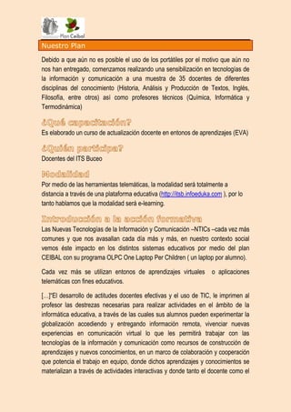 Nuestro Plan

Debido a que aún no es posible el uso de los portátiles por el motivo que aún no
nos han entregado, comenzamos realizando una sensibilización en tecnologías de
la información y comunicación a una muestra de 35 docentes de diferentes
disciplinas del conocimiento (Historia, Análisis y Producción de Textos, Inglés,
Filosofía, entre otros) así como profesores técnicos (Química, Informática y
Termodinámica)


Es elaborado un curso de actualización docente en entonos de aprendizajes (EVA)


Docentes del ITS Buceo


Por medio de las herramientas telemáticas, la modalidad será totalmente a
distancia a través de una plataforma educativa (http://itsb.infoeduka.com ), por lo
tanto hablamos que la modalidad será e-learning.


Las Nuevas Tecnologías de la Información y Comunicación –NTICs –cada vez más
comunes y que nos avasallan cada día más y más, en nuestro contexto social
vemos éste impacto en los distintos sistemas educativos por medio del plan
CEIBAL con su programa OLPC One Laptop Per Children ( un laptop por alumno).

Cada vez más se utilizan entonos de aprendizajes virtuales            o aplicaciones
telemáticas con fines educativos.

[…]“El desarrollo de actitudes docentes efectivas y el uso de TIC, le imprimen al
profesor las destrezas necesarias para realizar actividades en el ámbito de la
informática educativa, a través de las cuales sus alumnos pueden experimentar la
globalización accediendo y entregando información remota, vivenciar nuevas
experiencias en comunicación virtual lo que les permitirá trabajar con las
tecnologías de la información y comunicación como recursos de construcción de
aprendizajes y nuevos conocimientos, en un marco de colaboración y cooperación
que potencia el trabajo en equipo, donde dichos aprendizajes y conocimientos se
materializan a través de actividades interactivas y donde tanto el docente como el
 