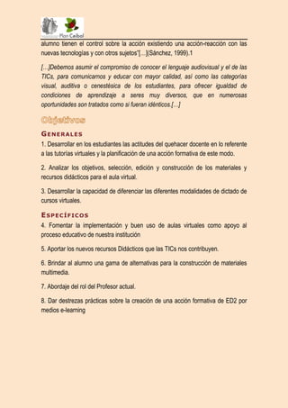 alumno tienen el control sobre la acción existiendo una acción-reacción con las
nuevas tecnologías y con otros sujetos”[…](Sánchez, 1999).1

[…]Debemos asumir el compromiso de conocer el lenguaje audiovisual y el de las
TICs, para comunicarnos y educar con mayor calidad, así como las categorías
visual, auditiva o cenestésica de los estudiantes, para ofrecer igualdad de
condiciones de aprendizaje a seres muy diversos, que en numerosas
oportunidades son tratados como si fueran idénticos.[…]



G E NE R A L E S
1. Desarrollar en los estudiantes las actitudes del quehacer docente en lo referente
a las tutorías virtuales y la planificación de una acción formativa de este modo.

2. Analizar los objetivos, selección, edición y construcción de los materiales y
recursos didácticos para el aula virtual.

3. Desarrollar la capacidad de diferenciar las diferentes modalidades de dictado de
cursos virtuales.

E S P E C Í F IC O S
4. Fomentar la implementación y buen uso de aulas virtuales como apoyo al
proceso educativo de nuestra institución

5. Aportar los nuevos recursos Didácticos que las TICs nos contribuyen.

6. Brindar al alumno una gama de alternativas para la construcción de materiales
multimedia.

7. Abordaje del rol del Profesor actual.

8. Dar destrezas prácticas sobre la creación de una acción formativa de ED2 por
medios e-learning
 