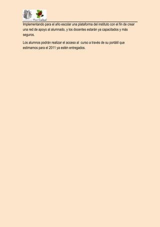 Implementando para el año escolar una plataforma del instituto con el fin de crear
una red de apoyo al alumnado, y los docentes estarán ya capacitados y más
seguros.

Los alumnos podrán realizar el acceso al curso a través de su portátil que
estimamos para el 2011 ya estén entregados.
 