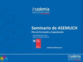 Seminario de ASEMUCH
Plan de Formación y Capacitación
EDGAR REBOLLEDO TORO
ASESOR ACADEMIA SUBDERE
 