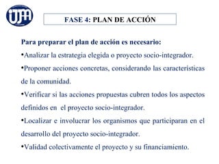 FASE 4: PLAN DE ACCIÓN


Para preparar el plan de acción es necesario:
•Analizar la estrategia elegida o proyecto socio-integrador.
•Proponer acciones concretas, considerando las características
de la comunidad.
•Verificar si las acciones propuestas cubren todos los aspectos
definidos en el proyecto socio-integrador.
•Localizar e involucrar los organismos que participaran en el
desarrollo del proyecto socio-integrador.
•Validad colectivamente el proyecto y su financiamiento.
 