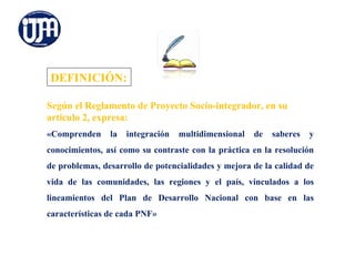 DEFINICIÓN:

Según el Reglamento de Proyecto Socio-integrador, en su
artículo 2, expresa:
«Comprenden     la   integración   multidimensional   de   saberes   y
conocimientos, así como su contraste con la práctica en la resolución
de problemas, desarrollo de potencialidades y mejora de la calidad de
vida de las comunidades, las regiones y el país, vinculados a los
lineamientos del Plan de Desarrollo Nacional con base en las
características de cada PNF»
 