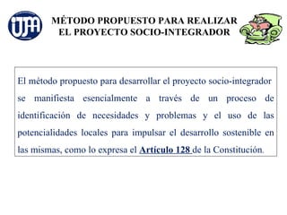 MÉTODO PROPUESTO PARA REALIZAR
         EL PROYECTO SOCIO-INTEGRADOR




El método propuesto para desarrollar el proyecto socio-integrador
se manifiesta esencialmente a través de un proceso de
identificación de necesidades y problemas y el uso de las
potencialidades locales para impulsar el desarrollo sostenible en
las mismas, como lo expresa el Artículo 128 de la Constitución.
 