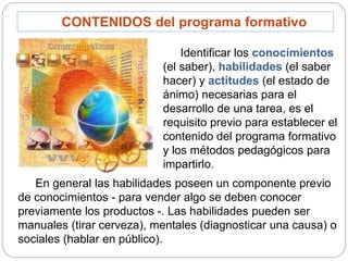 CONTENIDOS del programa formativo
Identificar los conocimientos
(el saber), habilidades (el saber
hacer) y actitudes (el estado de
ánimo) necesarias para el
desarrollo de una tarea, es el
requisito previo para establecer el
contenido del programa formativo
y los métodos pedagógicos para
impartirlo.
En general las habilidades poseen un componente previo
de conocimientos - para vender algo se deben conocer
previamente los productos -. Las habilidades pueden ser
manuales (tirar cerveza), mentales (diagnosticar una causa) o
sociales (hablar en público).
 