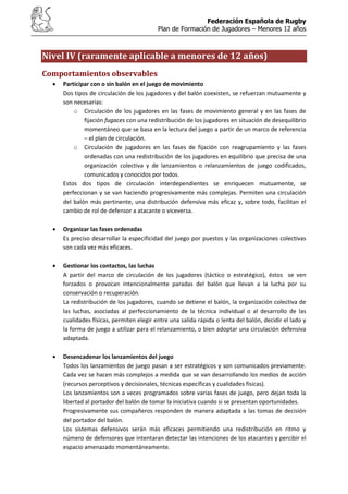Federación Española de Rugby
Plan de Formación de Jugadores – Menores 12 años
Nivel IV (raramente aplicable a menores de 12 años)
Comportamientos observables
Participar con o sin balón en el juego de movimiento
Dos tipos de circulación de los jugadores y del balón coexisten, se refuerzan mutuamente y
son necesarias:
o Circulación de los jugadores en las fases de movimiento general y en las fases de
fijación fugaces con una redistribución de los jugadores en situación de desequilibrio
momentáneo que se basa en la lectura del juego a partir de un marco de referencia
– el plan de circulación.
o Circulación de jugadores en las fases de fijación con reagrupamiento y las fases
ordenadas con una redistribución de los jugadores en equilibrio que precisa de una
organización colectiva y de lanzamientos o relanzamientos de juego codificados,
comunicados y conocidos por todos.
Estos dos tipos de circulación interdependientes se enriquecen mutuamente, se
perfeccionan y se van haciendo progresivamente más complejas. Permiten una circulación
del balón más pertinente, una distribución defensiva más eficaz y, sobre todo, facilitan el
cambio de rol de defensor a atacante o viceversa.
Organizar las fases ordenadas
Es preciso desarrollar la especificidad del juego por puestos y las organizaciones colectivas
son cada vez más eficaces.
Gestionar los contactos, las luchas
A partir del marco de circulación de los jugadores (táctico o estratégico), éstos se ven
forzados o provocan intencionalmente paradas del balón que llevan a la lucha por su
conservación o recuperación.
La redistribución de los jugadores, cuando se detiene el balón, la organización colectiva de
las luchas, asociadas al perfeccionamiento de la técnica individual o al desarrollo de las
cualidades físicas, permiten elegir entre una salida rápida o lenta del balón, decidir el lado y
la forma de juego a utilizar para el relanzamiento, o bien adoptar una circulación defensiva
adaptada.
Desencadenar los lanzamientos del juego
Todos los lanzamientos de juego pasan a ser estratégicos y son comunicados previamente.
Cada vez se hacen más complejos a medida que se van desarrollando los medios de acción
(recursos perceptivos y decisionales, técnicas específicas y cualidades físicas).
Los lanzamientos son a veces programados sobre varias fases de juego, pero dejan toda la
libertad al portador del balón de tomar la iniciativa cuando si se presentan oportunidades.
Progresivamente sus compañeros responden de manera adaptada a las tomas de decisión
del portador del balón.
Los sistemas defensivos serán más eficaces permitiendo una redistribución en ritmo y
número de defensores que intentaran detectar las intenciones de los atacantes y percibir el
espacio amenazado momentáneamente.
 