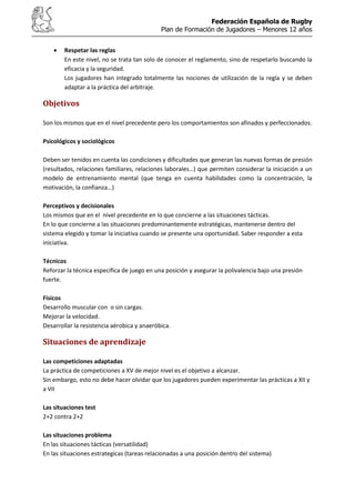 Federación Española de Rugby
Plan de Formación de Jugadores – Menores 12 años
Respetar las reglas
En este nivel, no se trata tan solo de conocer el reglamento, sino de respetarlo buscando la
eficacia y la seguridad.
Los jugadores han integrado totalmente las nociones de utilización de la regla y se deben
adaptar a la práctica del arbitraje.
Objetivos
Son los mismos que en el nivel precedente pero los comportamientos son afinados y perfeccionados.
Psicológicos y sociológicos
Deben ser tenidos en cuenta las condiciones y dificultades que generan las nuevas formas de presión
(resultados, relaciones familiares, relaciones laborales…) que permiten considerar la iniciación a un
modelo de entrenamiento mental (que tenga en cuenta habilidades como la concentración, la
motivación, la confianza…)
Perceptivos y decisionales
Los mismos que en el nivel precedente en lo que concierne a las situaciones tácticas.
En lo que concierne a las situaciones predominantemente estratégicas, mantenerse dentro del
sistema elegido y tomar la iniciativa cuando se presente una oportunidad. Saber responder a esta
iniciativa.
Técnicos
Reforzar la técnica específica de juego en una posición y asegurar la polivalencia bajo una presión
fuerte.
Físicos
Desarrollo muscular con o sin cargas.
Mejorar la velocidad.
Desarrollar la resistencia aérobica y anaeróbica.
Situaciones de aprendizaje
Las competiciones adaptadas
La práctica de competiciones a XV de mejor nivel es el objetivo a alcanzar.
Sin embargo, esto no debe hacer olvidar que los jugadores pueden experimentar las prácticas a XII y
a VII
Las situaciones test
2+2 contra 2+2
Las situaciones problema
En las situaciones tácticas (versatilidad)
En las situaciones estrategicas (tareas relacionadas a una posición dentro del sistema)
 