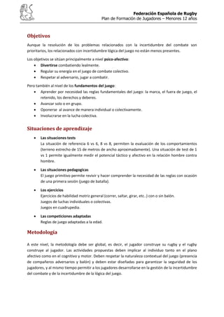 Federación Española de Rugby
Plan de Formación de Jugadores – Menores 12 años
Objetivos
Aunque la resolución de los problemas relacionados con la incertidumbre del combate son
prioritarios, los relacionados con incertidumbre lógica del juego no están menos presentes.
Los objetivos se sitúan principalmente a nivel psico-afectivo:
Divertirse combatiendo lealmente.
Regular su energía en el juego de combate colectivo.
Respetar al adversario, jugar a combatir.
Pero también al nivel de los fundamentos del juego:
Aprender por necesidad las reglas fundamentales del juego: la marca, el fuera de juego, el
retenido, los derechos y deberes.
Avanzar solo o en grupo.
Oponerse al avance de manera individual o colectivamente.
Involucrarse en la lucha colectiva.
Situaciones de aprendizaje
Las situaciones tests
La situación de referencia 6 vs 6, 8 vs 8, permiten la evaluación de los comportamientos
(terreno estrecho de 15 de metros de ancho aproximadamente). Una situación de test de 1
vs 1 permite igualmente medir el potencial táctico y afectivo en la relación hombre contra
hombre.
Las situaciones pedagogicas
El juego primitivo permite revivir y hacer comprender la necesidad de las reglas con ocasión
de una primera sesión (juego de batalla).
Los ejercicios
Ejercicios de habilidad motriz general (correr, saltar, girar, etc..) con o sin balón.
Juegos de luchas individuales o colectivas.
Juegos en cuadrupedia.
Las competiciones adaptadas
Reglas de juego adaptadas a la edad.
Metodología
A este nivel, la metodología debe ser global, es decir, el jugador construye su rugby y el rugby
construye al jugador. Las actividades propuestas deben implicar al individuo tanto en el plano
afectivo como en el cognitivo y motor. Deben respetar la naturaleza contextual del juego (presencia
de compañeros adversarios y balón) y deben estar diseñadas para garantizar la seguridad de los
jugadores, y al mismo tiempo permitir a los jugadores desarrollarse en la gestión de la incertidumbre
del combate y de la incertidumbre de la lógica del juego.
 