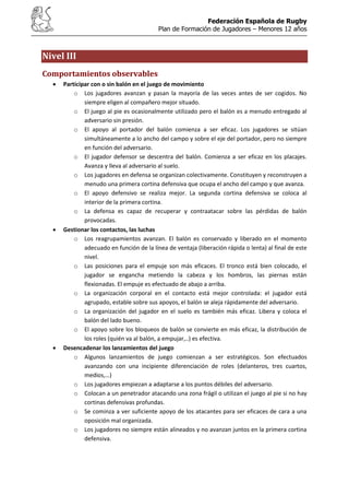 Federación Española de Rugby
Plan de Formación de Jugadores – Menores 12 años
Nivel III
Comportamientos observables
Participar con o sin balón en el juego de movimiento
o Los jugadores avanzan y pasan la mayoría de las veces antes de ser cogidos. No
siempre eligen al compañero mejor situado.
o El juego al pie es ocasionalmente utilizado pero el balón es a menudo entregado al
adversario sin presión.
o El apoyo al portador del balón comienza a ser eficaz. Los jugadores se sitúan
simultáneamente a lo ancho del campo y sobre el eje del portador, pero no siempre
en función del adversario.
o El jugador defensor se descentra del balón. Comienza a ser eficaz en los placajes.
Avanza y lleva al adversario al suelo.
o Los jugadores en defensa se organizan colectivamente. Constituyen y reconstruyen a
menudo una primera cortina defensiva que ocupa el ancho del campo y que avanza.
o El apoyo defensivo se realiza mejor. La segunda cortina defensiva se coloca al
interior de la primera cortina.
o La defensa es capaz de recuperar y contraatacar sobre las pérdidas de balón
provocadas.
Gestionar los contactos, las luchas
o Los reagrupamientos avanzan. El balón es conservado y liberado en el momento
adecuado en función de la línea de ventaja (liberación rápida o lenta) al final de este
nivel.
o Las posiciones para el empuje son más eficaces. El tronco está bien colocado, el
jugador se engancha metiendo la cabeza y los hombros, las piernas están
flexionadas. El empuje es efectuado de abajo a arriba.
o La organización corporal en el contacto está mejor controlada: el jugador está
agrupado, estable sobre sus apoyos, el balón se aleja rápidamente del adversario.
o La organización del jugador en el suelo es también más eficaz. Libera y coloca el
balón del lado bueno.
o El apoyo sobre los bloqueos de balón se convierte en más eficaz, la distribución de
los roles (quién va al balón, a empujar,..) es efectiva.
Desencadenar los lanzamientos del juego
o Algunos lanzamientos de juego comienzan a ser estratégicos. Son efectuados
avanzando con una incipiente diferenciación de roles (delanteros, tres cuartos,
medios,…)
o Los jugadores empiezan a adaptarse a los puntos débiles del adversario.
o Colocan a un penetrador atacando una zona frágil o utilizan el juego al pie si no hay
cortinas defensivas profundas.
o Se cominza a ver suficiente apoyo de los atacantes para ser eficaces de cara a una
oposición mal organizada.
o Los jugadores no siempre están alineados y no avanzan juntos en la primera cortina
defensiva.
 