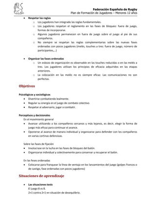 Federación Española de Rugby
Plan de Formación de Jugadores – Menores 12 años
Respetar las reglas
o Los jugadores han integrado las reglas fundamentales.
o Los jugadores respetan el reglamento en las fases de bloqueo: fuera de juego,
formas de incorporarse.
o Algunos jugadores permanecen en fuera de juego sobre el juego al pie de sus
compañeros.
o No siempre se respetan las reglas complementarias sobre las nuevas fases
ordenadas con pocos jugadores (melés, touches a tres: fuera de juego, número de
participantes,…)
Organizar las fases ordenadas
o Un esbozo de organización es observable en las touches reducidas o en las melés a
tres. Los jugadores utilizan los principios de eficacia adquiridos en las etapas
anteriores.
o La colocación en las melés no es siempre eficaz. Las comunicaciones no son
perfectas.
Objetivos
Psicológicos y sociológicos
Divertirse combatiendo lealmente.
Regular su energía en el juego de combate colectivo.
Respetar al adversario, jugar a combatir.
Perceptivos y decisionales
En el movimiento general
Avanzar utilizando a los compañeros cercanos y más lejanos, es decir, elegir la forma de
juego más eficaz para continuar el avance.
Oponerse al avance de manara individual y organizarse para defender con los compañeros
en varias cortinas defensivas.
Sobre las fases de fijación
Involucrase en la lucha en las fases de bloqueo del balón.
Organizarse individual y colectivamente para conservar y recuperar el balón.
En las feses ordenadas
Colocarse para franquear la línea de ventaja en los lanzamientos del juego (golpes francos o
de castigo, fase ordenadas con pocos jugadores)
Situaciones de aprendizaje
Las situaciones tests
El juego 8 vs 8.
2+1 contra 2+1 en situación de desequlibrio.
 