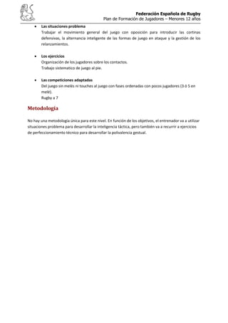 Federación Española de Rugby
Plan de Formación de Jugadores – Menores 12 años
Las situaciones problema
Trabajar el movimiento general del juego con oposición para introducir las cortinas
defensivas, la alternancia inteligente de las formas de juego en ataque y la gestión de los
relanzamientos.
Los ejercicios
Organización de los jugadores sobre los contactos.
Trabajo sistematico de juego al pie.
Las competiciones adaptadas
Del juego sin melés ni touches al juego con fases ordenadas con pocos jugadores (3 ó 5 en
melé).
Rugby a 7
Metodología
No hay una metodología única para este nivel. En función de los objetivos, el entrenador va a utilizar
situaciones problema para desarrollar la inteligencia táctica, pero también va a recurrir a ejercicios
de perfeccionamiento técnico para desarrollar la polivalencia gestual.
 