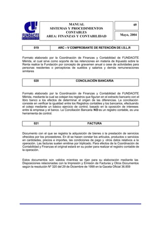 MANUAL
SISTEMAS Y PROCEDIMIENTOS
CONTABLES
AREA: FINANZAS Y CONTABILIDAD
69
Mayo, 2004
019 ARC – V COMPROBANTE DE RETENCIÓN DE I.S.L.R
Formato elaborado por la Coordinación de Finanzas y Contabilidad de FUNDACITE
Mérida, el cual sirve como soporte de las retenciones en materia de Impuesto sobre la
Renta realice la Fundación por concepto de gravamen anual o cese de actividades para
personas residentes o perceptoras de sueldos y salarios y demás remuneraciones
similares
020 CONCILIACIÓN BANCARIA
Formato elaborado por la Coordinación de Finanzas y Contabilidad de FUNDACITE
Mérida, mediante la cual se cotejan los registros que figuran en el extracto bancario con el
libro banco a los efectos de determinar el origen de las diferencias. La conciliación
consiste en verificar la igualdad entre los Registros contables y los bancarios, efectuando
el cotejo mediante un básico ejercicio de control, basado en la oposición de intereses
entre la empresa y el banco. La Conciliación Bancaria NO es un registro contable, es una
herramienta de control.
021 FACTURA
Documento con el que se registra la adquisición de bienes o la prestación de servicios
ofrecidos por los proveedores. En él se hacen constar los artículos, productos o servicios
en cantidades, precios e importes, las condiciones de pago y otros datos relativos a la
operación. Las facturas suelen emitirse por triplicado. Para efectos de la Coordinación de
Contabilidad y Finanzas el original estará en su poder para realizar el registro contable de
la operación.
Estos documentos son validos mientras se rijan para su elaboración mediante las
Disposiciones relacionadas con la Impresión y Emisión de Facturas y Otros Documentos
según la resolución Nº 320 del 29 de Diciembre de 1999 en la Gaceta Oficial 36.859
 