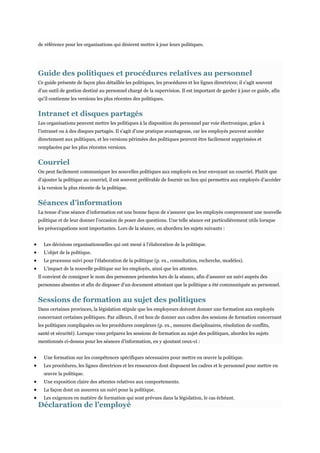 de référence pour les organisations qui désirent mettre à jour leurs politiques.

Guide des politiques et procédures relatives au personnel
Ce guide présente de façon plus détaillée les politiques, les procédures et les lignes directrices; il s’agit souvent
d’un outil de gestion destiné au personnel chargé de la supervision. Il est important de garder à jour ce guide, afin
qu’il contienne les versions les plus récentes des politiques.

Intranet et disques partagés
Les organisations peuvent mettre les politiques à la disposition du personnel par voie électronique, grâce à
l’intranet ou à des disques partagés. Il s’agit d’une pratique avantageuse, car les employés peuvent accéder
directement aux politiques, et les versions périmées des politiques peuvent être facilement supprimées et
remplacées par les plus récentes versions.

Courriel
On peut facilement communiquer les nouvelles politiques aux employés en leur envoyant un courriel. Plutôt que
d’ajouter la politique au courriel, il est souvent préférable de fournir un lien qui permettra aux employés d’accéder
à la version la plus récente de la politique.

Séances d’information
La tenue d’une séance d’information est une bonne façon de s’assurer que les employés comprennent une nouvelle
politique et de leur donner l’occasion de poser des questions. Une telle séance est particulièrement utile lorsque
les préoccupations sont importantes. Lors de la séance, on abordera les sujets suivants :
Les décisions organisationnelles qui ont mené à l’élaboration de la politique.
L’objet de la politique.
Le processus suivi pour l’élaboration de la politique (p. ex., consultation, recherche, modèles).
L’impact de la nouvelle politique sur les employés, ainsi que les attentes.
Il convient de consigner le nom des personnes présentes lors de la séance, afin d’assurer un suivi auprès des
personnes absentes et afin de disposer d’un document attestant que la politique a été communiquée au personnel.

Sessions de formation au sujet des politiques
Dans certaines provinces, la législation stipule que les employeurs doivent donner une formation aux employés
concernant certaines politiques. Par ailleurs, il est bon de donner aux cadres des sessions de formation concernant
les politiques compliquées ou les procédures complexes (p. ex., mesures disciplinaires, résolution de conflits,
santé et sécurité). Lorsque vous préparez les sessions de formation au sujet des politiques, abordez les sujets
mentionnés ci-dessus pour les séances d’information, en y ajoutant ceux-ci :
Une formation sur les compétences spécifiques nécessaires pour mettre en œuvre la politique.
Les procédures, les lignes directrices et les ressources dont disposent les cadres et le personnel pour mettre en
œuvre la politique.
Une exposition claire des attentes relatives aux comportements.
La façon dont on assurera un suivi pour la politique.
Les exigences en matière de formation qui sont prévues dans la législation, le cas échéant.

Déclaration de l’employé

 