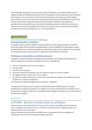 Pour les politiques importantes, et peut-être pour le manuel de l’employé, vous pourriez demander à tous les
employés de signer une déclaration attestant qu’ils ont lu ces politiques, qu’ils les comprennent et qu’ils acceptent
de les respecter. En ce cas, vous devez mettre en place des mesures pour vous assurer que tous les employés,
actuels et futurs, reçoivent une orientation sur les politiques et qu’ils signent une telle déclaration, et qu’il en soit
de même chaque fois que d’importants changements sont apportés aux politiques. Cette approche est
particulièrement recommandée lorsque le non-respect d’une politique expose un employé à des risques (p. ex.,
exigences relatives au port d’un équipement de protection au travail) ou lorsque le non-respect d’une politique
peut entraîner des mesures disciplinaires (p. ex., en cas de harcèlement).

DÉCLARATION DE COMPRÉHENSION (DOC 471Ko)

Communication continue
Vos politiques décrivent la façon d’effectuer une grande partie des activités organisationnelles. Les principes
doivent être intégrés dans les procédures organisationnelles. Utilisez les babillards, les communiqués, les pages
d’accueil d’Internet et les courriels pour rappeler aux employés les principes clés des politiques. Invitez les cadres
à tenir compte des valeurs qui sous-tendent vos politiques lors des évaluations de rendement.

Politiques introduites unilatéralement
L’employeur a le droit d’introduite une politique de façon unilatérale, sans en négocier les dispositions avec
l’agent de négociation qui représente les employés. Par contre, la politique doit :
respecter les dispositions de la convention collective;
être raisonnable;
être claire et sans équivoque;
être portée à l’attention des employés avant que l’employeur n’agisse en vertu de la politique;
être appliquée de façon uniforme dès sa mise en vigueur;
par ailleurs, les employés doivent être conscients que le non-respect de la politique peut entraîner des mesures
disciplinaires, y compris le congédiement.
Ces six facteurs sont désignés familièrement par l’expression « règles KVP ».
Un employeur devra démontrer qu’il a respecté les cinq derniers facteurs s’il désire imposer des mesures
disciplinaires à un employé non syndiqué, ou le congédier, pour cause de violation d’une de ses politiques. Il est
recommandé à un employeur d’obtenir un avis juridique avant de congédier un employé pour une raison basée sur
la violation d’une politique.
Haut de la page

8 ÉTAPE : Réviser et mettre à jour les politiques
E

Il faudrait prévoir, à intervalles réguliers, la révision et la mise à jour de vos politiques. Il est raisonnable de
réviser les politiques tous les deux ou trois ans. Toutefois, en certaines provinces, la législation exige que les
politiques soient révisées chaque année.
Lorsque la législation gouvernementale est modifiée et que ces changements touchent les politiques de
l’organisation, celle-ci doit réviser aussitôt les politiques concernées.

 