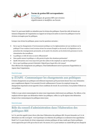 Norme de gestion RH correspondante:
Norme 1.3
Les politiques de gestion RH sont révisées
régulièrement et modifiées au besoin.

Votre C.A. peut aussi établir un calendrier pour la révision des politiques. Il peut être utile de fournir aux
instances dirigeantes de l’organisation un rapport sur la façon de mettre en œuvre les politiques et sur les
révisions envisagées pour les politiques.
Lorsque vous révisez les politiques, posez-vous les questions suivantes :
Est-ce que les changements à l’environnement juridique ou à la réglementation ont une incidence sur la
politique? Vous voudrez à tout le moins réviser les normes d’emploi ou du travail, et la législation sur la
protection des renseignements personnels, sur la santé et la sécurité, sur les droits de la personne et sur la
rémunération des travailleurs.
La politique a-t-elle été mise en œuvre efficacement?
Dans quelle mesure la politique a-t-elle permis de gérer des situations pertinentes?
Quelle rétroaction avez-vous reçue de la part des cadres et des employés au sujet de la politique?
Est-ce que la politique permet d’atteindre l’objectif pour lequel elle a été conçue?
Pour effectuer des changements aux politiques, il faut habituellement suivre le processus d’approbation en
vigueur dans l’organisation.
Haut de la page

9 ÉTAPE : Communiquer les changements aux politiques
E

Certains changements aux politiques sont tellement importants qu’ils pourraient donner lieu à une réclamation
pour congédiement déguisé. Il est essentiel d’avertir suffisamment à l’avance les employés lorsque des
changements importants seront apportés à leurs conditions de travail. En cas de doute, il est prudent d’obtenir un
avis juridique.
Veillez à ce que soient communiquées les mises à jour importantes relativement aux politiques. Par ailleurs, si les
employés doivent signer une déclaration relative aux politiques, veillez à ce qu’ils signent cette déclaration
lorsqu’on leur communiquera les politiques mises à jour.
Haut de la page

Rôle du conseil d’administration dans l’élaboration des
politiques RH
Le C.A. peut être appelé à jouer divers rôles dans l’élaboration des politiques RH. On peut demander au C.A. de
déterminer son rôle à cet égard : veut-il participer à la rédaction des politiques ou seulement à leur approbation
finale? Le C.A. peut choisir de réviser uniquement certaines politiques de base, tandis que d’autres politiques
seront approuvées par le DG qui en fera le suivi. Ou encore, le C.A. peut instituer un comité RH qui sera chargé de

 