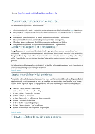 Source : http://hrcouncil.ca/info-rh/politiques-elaborer.cfm

Pourquoi les politiques sont importantes
Les politiques sont importantes à plusieurs égards :
Elles communiquent les valeurs et les attentes concernant la façon de faire les choses dans votre organisation.
Elles permettent à l’organisation de respecter la législation et assurent une protection contre les plaintes du
personnel.
Elles précisent et mettent en œuvre les bonnes pratiques qui conviennent à l’organisation.
Elles soutiennent le traitement uniforme du personnel, l’équité et la transparence.
Elles aident la direction à prendre des décisions cohérentes, uniformes et prévisibles.
Elles protègent les personnes et l’organisation des pressions dues à l’opportunisme.

Définir « politiques » et « procédures »

Une politique est un énoncé formel de principes ou de règles que doivent respecter les membres d’une
organisation. Chaque politique concerne un aspect important de la mission ou des opérations d’une organisation.
Une procédure indique aux membres d’une organisation comment mettre en œuvre une politique. Une politique
définit l’ensemble des principes généraux, tandis qu’une procédure indique comment mettre en œuvre ces
principes.
Les politiques sont rédigées sous la forme d’énoncés ou de règles, et les procédures sous la forme d’instructions à
suivre selon un ordre logique et des étapes déterminées.
Haut de la page

Étapes pour élaborer des politiques
Votre milieu de travail est unique; c’est pourquoi vous aurez peut-être besoin d’élaborer des politiques s’adaptant
spécifiquement à votre organisation et au genre de travail que vous accomplissez, pour lesquelles on ne dispose
d’aucun modèle ni point de repère. En règle générale, il faut suivre ces étapes pour l’élaboration de politiques :
1re étape : Établir le besoin d’une politique
2e étape : Déterminer le contenu des politiques
3e étape : Rédiger l’ébauche des politiques
4e étape : Rédiger les procédures
5e étape : Faire réviser les politiques par des personnes clés
6e étape : Approuver les politiques
7e étape : Mettre en œuvre les politiques
8e étape : Réviser et mettre à jour les politiques
9e étape : Communiquer les changements aux politiques
Haut de la page

1 ÉTAPE : Établir le besoin d’une politique
re

 