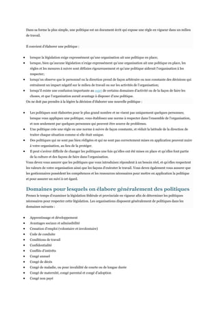 Dans sa forme la plus simple, une politique est un document écrit qui expose une règle en vigueur dans un milieu
de travail.
Il convient d’élaborer une politique :
lorsque la législation exige expressément qu’une organisation ait une politique en place;
lorsque, bien qu’aucune législation n’exige expressément qu’une organisation ait une politique en place, les
règles et les mesures à suivre sont définies rigoureusement et qu’une politique aiderait l’organisation à les
respecter;
lorsqu’on observe que le personnel ou la direction prend de façon arbitraire ou non constante des décisions qui
entraînent un impact négatif sur le milieu de travail ou sur les activités de l’organisation;
lorsqu’il existe une confusion importante au sujet de certains domaines d’activité ou de la façon de faire les
choses, et que l’organisation aurait avantage à disposer d’une politique.
On ne doit pas prendre à la légère la décision d’élaborer une nouvelle politique :
Les politiques sont élaborées pour le plus grand nombre et ne visent pas uniquement quelques personnes;
lorsque vous appliquez une politique, vous établissez une norme à respecter dans l’ensemble de l’organisation,
et non seulement par quelques personnes qui peuvent être source de problèmes.
Une politique crée une règle ou une norme à suivre de façon constante, et réduit la latitude de la direction de
traiter chaque situation comme si elle était unique.
Des politiques qui ne sont pas bien rédigées et qui ne sont pas correctement mises en application peuvent nuire
à votre organisation, au lieu de la protéger.
Il peut s’avérer difficile de changer les politiques une fois qu’elles ont été mises en place et qu’elles font partie
de la culture et des façons de faire dans l’organisation.
Vous devez vous assurer que les politiques que vous introduisez répondent à un besoin réel, et qu’elles respectent
les valeurs de votre organisation ainsi que les façons d’exécuter le travail. Vous devez également vous assurer que
les gestionnaires possèdent les compétences et les ressources nécessaires pour mettre en application la politique
et pour assurer un suivi à cet égard.

Domaines pour lesquels on élabore généralement des politiques
Prenez le temps d’examiner la législation fédérale et provinciale en vigueur afin de déterminer les politiques
nécessaires pour respecter cette législation. Les organisations disposent généralement de politiques dans les
domaines suivants :
Apprentissage et développement
Avantages sociaux et admissibilité
Cessation d’emploi (volontaire et involontaire)
Code de conduite
Conditions de travail
Confidentialité
Conflits d’intérêts
Congé annuel
Congé de décès
Congé de maladie, ou pour invalidité de courte ou de longue durée
Congé de maternité, congé parental et congé d’adoption
Congé non payé

 