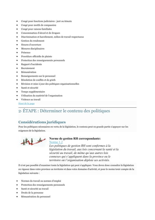 Congé pour fonctions judiciaires : juré ou témoin
Congé pour motifs de compassion
Congé pour raisons familiales
Consommation d’alcool et de drogues
Discrimination et harcèlement, milieu de travail respectueux
Gestion du rendement
Heures d’ouverture
Mesures disciplinaires
Présence
Procédure officielle de plainte
Protection des renseignements personnels
Rapport d’accidents
Recrutement
Rémunération
Renseignements sur le personnel
Résolution de conflits et de griefs
Révision et mise à jour des politiques organisationnelles
Santé et sécurité
Temps supplémentaire
Utilisation du matériel de l’organisation
Violence au travail
Haut de la page

2 ÉTAPE : Déterminer le contenu des politiques
E

Considérations juridiques
Pour les politiques nécessaires en vertu de la législation, le contenu peut en grande partie s’appuyer sur les
exigences de la législation.

Norme de gestion RH correspondante:
Norme 1.2
Les politiques de gestion RH sont conformes à la
législation du travail, aux lois concernant la santé et la
sécurité au travail, de même qu’aux autres lois
connexes qui s’appliquent dans la province ou le
territoire où l’organisation déploie ses activités.
Il n’est pas possible d’examiner toute la législation qui peut s’appliquer. Vous devez donc connaître la législation
en vigueur dans votre province ou territoire et dans votre domaine d’activité, et pour le moins tenir compte de la
législation suivante :
Normes du travail ou normes d’emploi
Protection des renseignements personnels
Santé et sécurité au travail
Droits de la personne
Rémunération du personnel

 