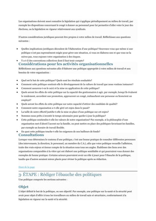 Les organisations doivent aussi connaître la législation qui s’applique périodiquement au milieu de travail, par
exemple les dispositions concernant le congé à donner au personnel pour lui permettre d’aller voter le jour des
élections, ou la législation en vigueur relativement aux syndicats.
D’autres considérations juridiques peuvent être propres à votre milieu de travail. Réfléchissez aux questions
suivantes :
Quelles implications juridiques découlent de l’élaboration d’une politique? Souvenez-vous que même si une
politique n’est pas expressément exigée pour gérer une situation, si vous en élaborez une et que vous ne la
suivez pas, vous exposez votre organisation à des risques.
Y a-t-il des conventions collectives dont il faut tenir compte?

Considérations pour les activités organisationnelles
Réfléchissez aux questions suivantes afin d’élaborer une politique appropriée à votre milieu de travail et aux
besoins de votre organisation :
Quel est le but de cette politique? Quels sont les résultats souhaités?
Comment cette politique soutient-elle le développement de la culture de travail que nous voulons instaurer?
Comment assurera-t-on le suivi et la mise en application de cette politique?
Quels seront les effets de cette politique sur la capacité des gestionnaires à agir, par exemple, lorsqu’ils évaluent
le rendement, accordent une promotion, approuvent un congé, embauchent une personne ou licencient un
employé?
Quels seront les effets de cette politique sur notre capacité d’attirer des candidats de qualité?
Comment notre organisation a-t-elle géré cet enjeu dans le passé?
La taille de notre effectif justifie-t-elle la mise en place d’une politique sur cet enjeu?
Sommes-nous prêts à investir le temps nécessaire pour garder à jour la politique?
Cette politique soutiendra-t-elle les valeurs de notre organisation? Par exemple, si la philosophie d’une
organisation met d’abord l’accent sur la famille, on peut mettre en place des politiques favorisant les familles,
par exemple un horaire de travail flexible.
En quoi cette politique touche-t-elle les exigences de nos bailleurs de fonds?

Consultations

Lorsque vous déterminez le contenu d’une politique, c’est une bonne pratique de consulter différentes personnes
(des intervenants, la direction, le personnel, un membre du C.A.), afin que votre politique recueille l’adhésion,
traite des vrais enjeux et tienne compte de la situation sous tous ses angles. Établissez des liens avec des
organisations comparables à la vôtre qui ont élaboré une politique semblable et qui pourraient vous donner des
exemples de bonne pratique. Certains acteurs pourraient avoir un rôle à jouer pour l’ébauche de la politique,
tandis que d’autres seraient mieux placés pour réviser la politique après sa rédaction.
Haut de la page

3 ÉTAPE : Rédiger l’ébauche des politiques
E

Une politique comporte les sections suivantes :

Objet
L’objet définit le but de la politique, ou son objectif. Par exemple, une politique sur la santé et la sécurité peut
avoir pour objet d’offrir à tous les travailleurs un milieu de travail sain et sécuritaire, conformément à la
législation en vigueur sur la santé et la sécurité.

 