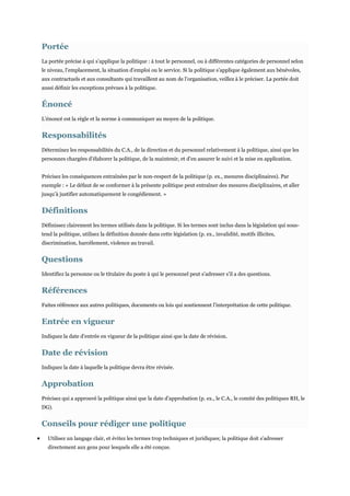 Portée
La portée précise à qui s’applique la politique : à tout le personnel, ou à différentes catégories de personnel selon
le niveau, l’emplacement, la situation d’emploi ou le service. Si la politique s’applique également aux bénévoles,
aux contractuels et aux consultants qui travaillent au nom de l’organisation, veillez à le préciser. La portée doit
aussi définir les exceptions prévues à la politique.

Énoncé
L’énoncé est la règle et la norme à communiquer au moyen de la politique.

Responsabilités
Déterminez les responsabilités du C.A., de la direction et du personnel relativement à la politique, ainsi que les
personnes chargées d’élaborer la politique, de la maintenir, et d’en assurer le suivi et la mise en application.
Précisez les conséquences entraînées par le non-respect de la politique (p. ex., mesures disciplinaires). Par
exemple : « Le défaut de se conformer à la présente politique peut entraîner des mesures disciplinaires, et aller
jusqu’à justifier automatiquement le congédiement. »

Définitions
Définissez clairement les termes utilisés dans la politique. Si les termes sont inclus dans la législation qui soustend la politique, utilisez la définition donnée dans cette législation (p. ex., invalidité, motifs illicites,
discrimination, harcèlement, violence au travail.

Questions
Identifiez la personne ou le titulaire du poste à qui le personnel peut s’adresser s’il a des questions.

Références
Faites référence aux autres politiques, documents ou lois qui soutiennent l’interprétation de cette politique.

Entrée en vigueur
Indiquez la date d’entrée en vigueur de la politique ainsi que la date de révision.

Date de révision
Indiquez la date à laquelle la politique devra être révisée.

Approbation
Précisez qui a approuvé la politique ainsi que la date d’approbation (p. ex., le C.A., le comité des politiques RH, le
DG).

Conseils pour rédiger une politique
Utilisez un langage clair, et évitez les termes trop techniques et juridiques; la politique doit s’adresser
directement aux gens pour lesquels elle a été conçue.

 