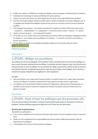 Vérifiez si le contenu et le libellé sont exempts de préjugés et s’ils encouragent un traitement juste et uniforme.
Uniformisez la terminologie et donnez la définition des termes spéciaux.
Assurez-vous qu’on peut donner une seule signification à la norme ou à la règle établie dans la politique.
Il est bon d’envisager quelques scénarios possibles afin de vérifier si la politique est toujours adéquate, tout en
se rappelant que la plupart des politiques ne peuvent pas prévoir (et n’ont pas à prévoir) toutes les situations
possibles.
Pour la plupart des politiques, vous voudrez permettre des exceptions à la règle. Utilisez des termes comme
« en général », « habituellement » et « typiquement », et évitez des termes comme « toujours » et « jamais ».
Ajoutez un énoncé du genre : « sert uniquement de guide ».
En certains cas, vous voudrez énoncer très clairement que la norme établie par la politique s’appliquera à toutes
les situations — par exemple, pour une politique sur la violence : « La violence au travail ne sera tolérée en
aucune circonstance. »
Si vous utilisez un modèle ou une ébauche de politique, adaptez-le à votre propre milieu de travail.

Modèle de politique
Haut de la page

4 ÉTAPE : Rédiger les procédures
E

Une politique est souvent accompagnée d’une procédure; celle-ci est précisée dans une section de la politique ou
dans un autre document mentionné dans la politique. La procédure présente, étape par étape, des instructions sur
la façon de mettre en œuvre la politique. Si vous choisissez de rédiger une procédure, précisez qu’elle est fournie à
titre indicatif seulement. La législation peut parfois exiger que des procédures soient rédigées, aussi vous devez
connaître les exigences législatives qui s’appliquent à votre organisation.
Exemples :
Dans une politique sur le congé annuel (vacances payées), on précise la durée de ce congé. Dans la procédure
connexe, on indique aux employés comment fixer et faire approuver les dates de leur congé annuel.
Une politique sur la discrimination définit la position de l’organisation relativement à la discrimination. La
procédure connexe précise comment un employé peut formuler une plainte, ainsi que la façon dont cette
plainte sera traitée.
Haut de la page

5 ÉTAPE : Faire réviser les politiques par des personnes clés
E

C’est une bonne pratique de demander à un groupe représentatif de gestionnaires et d’employés de réviser les
politiques. Certaines politiques gagneraient également à être révisées par des intervenants
Révision par les gestionnaires
Demandez aux gestionnaires :
Avez-vous les compétences et les ressources nécessaires pour mettre en œuvre la politique et pour en assurer le
suivi?
Quelle est votre compréhension des responsabilités que doivent assumer différentes personnes, selon les
dispositions de la politique?
La formulation et le contenu sont-ils exempts de préjugés?

 
