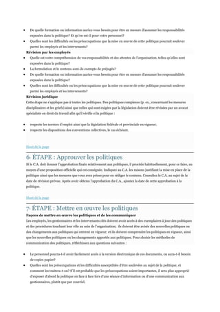 De quelle formation ou information auriez-vous besoin pour être en mesure d’assumer les responsabilités
exposées dans la politique? Et qu’en est-il pour votre personnel?
Quelles sont les difficultés ou les préoccupations que la mise en œuvre de cette politique pourrait soulever
parmi les employés et les intervenants?
Révision par les employés
Quelle est votre compréhension de vos responsabilités et des attentes de l’organisation, telles qu’elles sont
exposées dans la politique?
La formulation et le contenu sont-ils exempts de préjugés?
De quelle formation ou information auriez-vous besoin pour être en mesure d’assumer les responsabilités
exposées dans la politique?
Quelles sont les difficultés ou les préoccupations que la mise en œuvre de cette politique pourrait soulever
parmi les employés et les intervenants?
Révision juridique
Cette étape ne s’applique pas à toutes les politiques. Des politiques complexes (p. ex., concernant les mesures
disciplinaires et les griefs) ainsi que celles qui sont exigées par la législation doivent être révisées par un avocat
spécialiste en droit du travail afin qu’il vérifie si la politique :
respecte les normes d’emploi ainsi que la législation fédérale et provinciale en vigueur;
respecte les dispositions des conventions collectives, le cas échéant.

Haut de la page

6 ÉTAPE : Approuver les politiques
E

Si le C.A. doit donner l’approbation finale relativement aux politiques, il procède habituellement, pour ce faire, au
moyen d’une proposition officielle qui est consignée. Indiquez au C.A. les raisons justifiant la mise en place de la
politique ainsi que les mesures que vous avez prises pour en rédiger le contenu. Consultez le C.A. au sujet de la
date de révision prévue. Après avoir obtenu l’approbation du C.A., ajoutez la date de cette approbation à la
politique.
Haut de la page

7 ÉTAPE : Mettre en œuvre les politiques
E

Façons de mettre en œuvre les politiques et de les communiquer
Les employés, les gestionnaires et les intervenants clés doivent avoir accès à des exemplaires à jour des politiques
et des procédures touchant leur rôle au sein de l’organisation; ils doivent être avisés des nouvelles politiques ou
des changements aux politiques qui entrent en vigueur; et ils doivent comprendre les politiques en vigueur, ainsi
que les nouvelles politiques ou les changements apportés aux politiques. Pour choisir les méthodes de
communication des politiques, réfléchissez aux questions suivantes :
Le personnel pourra-t-il avoir facilement accès à la version électronique de ces documents, ou aura-t-il besoin
de copies papier?
Quelles sont les préoccupations et les difficultés susceptibles d’être soulevées au sujet de la politique, et
comment les traitera-t-on? S’il est probable que les préoccupations soient importantes, il sera plus approprié
d’exposer d’abord la politique en face à face lors d’une séance d’information ou d’une communication aux
gestionnaires, plutôt que par courriel.

 