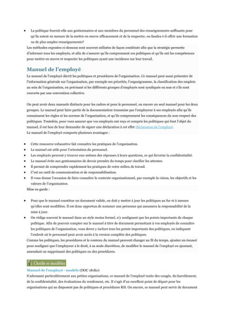 La politique fournit-elle aux gestionnaires et aux membres du personnel des renseignements suffisants pour
qu’ils soient en mesure de la mettre en œuvre efficacement et de la respecter, ou faudra-t-il offrir une formation
ou de plus amples renseignements?
Les méthodes exposées ci-dessous sont souvent utilisées de façon combinée afin que la stratégie permette
d’informer tous les employés, et afin de s’assurer qu’ils comprennent ces politiques et qu’ils ont les compétences
pour mettre en œuvre et respecter les politiques ayant une incidence sur leur travail.

Manuel de l’employé
Le manuel de l’employé décrit les politiques et procédures de l’organisation. Ce manuel peut aussi présenter de
l’information générale sur l’organisation, par exemple ses priorités, l’organigramme, la classification des emplois
au sein de l’organisation, en précisant si les différents groupes d’employés sont syndiqués ou non et s’ils sont
couverts par une convention collective.
On peut avoir deux manuels distincts pour les cadres et pour le personnel, ou encore un seul manuel pour les deux
groupes. Le manuel peut faire partie de la documentation transmise par l’employeur à ses employés afin qu’ils
connaissent les règles et les normes de l’organisation, et qu’ils comprennent les conséquences du non-respect des
politiques. Toutefois, pour vous assurer que vos employés ont reçu et compris les politiques qui font l’objet du
manuel, il est bon de leur demander de signer une déclaration à cet effet Déclaration de l’employé.
Le manuel de l’employé comporte plusieurs avantages :
Cette ressource exhaustive fait connaître les pratiques de l’organisation.
Le manuel est utile pour l’orientation du personnel.
Les employés peuvent y trouver eux-mêmes des réponses à leurs questions, ce qui favorise la confidentialité.
Le manuel évite aux gestionnaires de devoir prendre du temps pour clarifier les attentes.
Il permet de comprendre rapidement les pratiques de votre milieu de travail.
C’est un outil de communication et de responsabilisation.
Il vous donne l’occasion de faire connaître le contexte organisationnel, par exemple la vision, les objectifs et les
valeurs de l’organisation.
Mise en garde :
Pour que le manuel constitue un document valide, on doit y mettre à jour les politiques au fur et à mesure
qu’elles sont modifiées. Il est donc opportun de nommer une personne qui assumera la responsabilité de la
mise à jour.
On rédige souvent le manuel dans un style moins formel, n’y soulignant que les points importants de chaque
politique. Afin de pouvoir compter sur le manuel à titre de document permettant à vos employés de connaître
les politiques de l’organisation, vous devez y inclure tous les points importants des politiques, en indiquant
l’endroit où le personnel peut avoir accès à la version complète des politiques.
Comme les politiques, les procédures et le contenu du manuel peuvent changer au fil du temps, ajoutez un énoncé
pour souligner que l’employeur a le droit, à sa seule discrétion, de modifier le manuel de l’employé en ajoutant,
amendant ou supprimant des politiques ou des procédures.

Manuel de l'employé - modèle (DOC 181Ko)
S’adressant particulièrement aux petites organisations, ce manuel de l’employé traite des congés, du harcèlement,
de la confidentialité, des évaluations du rendement, etc. Il s’agit d’un excellent point de départ pour les
organisations qui ne disposent pas de politiques et procédures RH. Ou encore, ce manuel peut servir de document

 