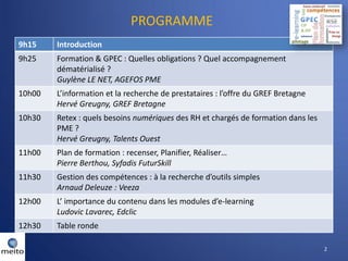 PROGRAMME
9h15    Introduction
9h25    Formation & GPEC : Quelles obligations ? Quel accompagnement
        dématérialisé ?
        Guylène LE NET, AGEFOS PME
10h00   L’information et la recherche de prestataires : l’offre du GREF Bretagne
        Hervé Greugny, GREF Bretagne
10h30   Retex : quels besoins numériques des RH et chargés de formation dans les
        PME ?
        Hervé Greugny, Talents Ouest
11h00   Plan de formation : recenser, Planifier, Réaliser…
        Pierre Berthou, Syfadis FuturSkill
11h30   Gestion des compétences : à la recherche d’outils simples
        Arnaud Deleuze : Veeza
12h00   L’ importance du contenu dans les modules d’e-learning
        Ludovic Lavarec, Edclic
12h30   Table ronde

                                                                                   2
 