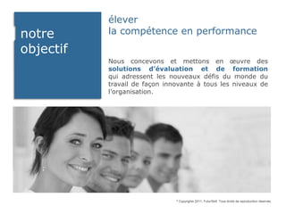 élever
notre      la compétence en performance
objectif
           Nous concevons et mettons en œuvre des
           solutions d’évaluation et de formation
           qui adressent les nouveaux défis du monde du
           travail de façon innovante à tous les niveaux de
           l’organisation.




                               ©   Copyrights 2011, FuturSkill. Tous droits de reproduction réservés.
 
