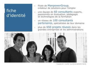 •   filiale de ManpowerGroup,
                 créateur de solutions pour l’emploi
fiche        •   une équipe de 60 consultants experts,
d’identité       passionnés en évaluation, pédagogie
                 et technologies de la formation
             •   un réseau de 100 consultants
                 partenaires, spécialistes de leur domaine
             •   plus de 650 projets réussis dans les
                 grandes entreprises et les administrations




                                 ©   Copyrights 2011, FuturSkill. Tous droits de reproduction réservés.
 