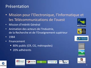 Présentation
• Mission pour l’Electronique, l’Informatique et
  les Télécommunications de l’ouest
• Mission d’Intérêt Général
• Animation des acteurs de l’Industrie,
  de la Recherche et de l’Enseignement supérieur
• 1984
• Financement
    80% public (CR, CG, métropoles)
    20% adhérents



                                                   3
 
