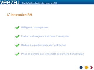 Outil d’aide à la décision pour les RH




L’innovation RH


        Délégation managériale


        Levier de dialogue social dans l’entreprise


        Dédiée à la performance de l’entreprise


        Prise en compte de l’ensemble des leviers d’innovation
 