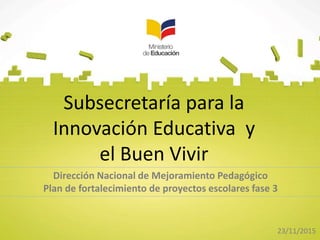 Subsecretaría para la
Innovación Educativa y
el Buen Vivir
Dirección Nacional de Mejoramiento Pedagógico
Plan de fortalecimiento de proyectos escolares fase 3
23/11/2015
 