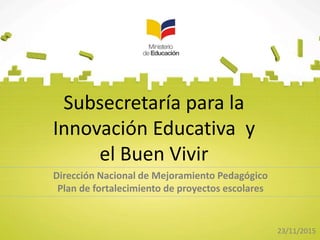 Subsecretaría para la
Innovación Educativa y
el Buen Vivir
Dirección Nacional de Mejoramiento Pedagógico
Plan de fortalecimiento de proyectos escolares
23/11/2015
 