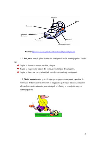 3
Fuente: http://www.escoladefutbol.com/beto/docs/150ejtec/150ejtec.htm
1.2. Los pases son el gesto técnico de entrega del balón a otro jugador. Puede
ser:
Según la distancia: cortos, medios y largos.
Según la trayectoria: a rases del suelo, ascendentes y descendentes.
Según la dirección: en profundidad, laterales, retrasados y en diagonal.
1.3. El tiro a puerto es un gesto técnico que requiere ser capaz de coordinar la
velocidad de balón con la dirección, la trayectoria y el efecto deseado, así como
elegir el momento adecuado para conseguir el efecto y la ventaja de sorpresa
sobre el portero.
 