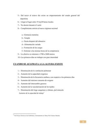 30
5.- Del tercer al octavo día existe un empeoramiento del estado general del
deportista
6.- Llegar al lugar entre 19 my20 horas locales
7.- No dormir durante el vuelo
8.- Cumplimiento estricto al nuevo régimen racional
a.- Gimnasia matutina
b.- Temple
c.- Siesta después del almuerzo
d.- Alimentación variada
e.- Formación de las cargas
f.- Entrenar a las mismas horas de la competencia
9.- Lo efectivo es entrenar a 1700 a 2600 metros
10.-Los primeros días no trabajar con gran intensidad
CUANDO SE ACLIMATA A LA ALTURA EXISTE
1.- Disminución de la ventilación pulmonar
2.- Aumento de la capacidad oxigenica
3.- Disminución de la frecuencia cardiaca, con respecto a los primeros días
4.- Aumento del máximo consumo de oxigeno
5.- Aumento del intercambio gaseoso
6.- Aumento de la vascularización de los tejidos
7.- Disminución del riego sanguíneo o riñones, piel músculo
Aumento de la capacidad de trabajo3
3
Test Físicos Técnicos en los Futbolistas y Entrenamiento en Altura, Prof. Gustavo Sánchez.
 