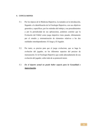 31
5. CONCLUSIONES
5.1. Por los tópicos de la Medicina Deportiva, Levantados en la introducción,
llegando a la identificación de la Fisiología Deportiva, con sus objetivos
generales y específicos, por los métodos del trabajo y sus procedimientos
y por la periodicidad de sus aplicaciones, podemos concluir que la
Evolución del Fútbol como juego deportivo tiene pasado, últimamente
por el estudio y sistematización de elementos relativos a las dos
realidades interdependientes: El Juego y El Jugador.
5.2. Por tanto, es preciso para que el juego evolucione, que se haga la
evolución del jugador, en los diferentes aspectos del proceso de
mensuración. Es la Fisiología Deportiva que cuida adecuadamente de esa
evolución del jugador, sobre todo de su potencial motor.
5.3. En el deporte actual no puede haber espacio para la Casualidad e
improvisación.
 