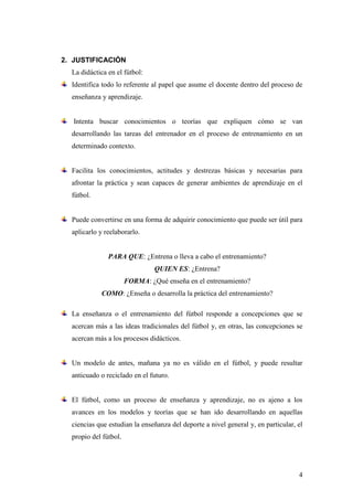 4
2. JUSTIFICACIÓN
La didáctica en el fútbol:
Identifica todo lo referente al papel que asume el docente dentro del proceso de
enseñanza y aprendizaje.
Intenta buscar conocimientos o teorías que expliquen cómo se van
desarrollando las tareas del entrenador en el proceso de entrenamiento en un
determinado contexto.
Facilita los conocimientos, actitudes y destrezas básicas y necesarias para
afrontar la práctica y sean capaces de generar ambientes de aprendizaje en el
fútbol.
Puede convertirse en una forma de adquirir conocimiento que puede ser útil para
aplicarlo y reelaborarlo.
PARA QUE: ¿Entrena o lleva a cabo el entrenamiento?
QUIEN ES: ¿Entrena?
FORMA: ¿Qué enseña en el entrenamiento?
COMO: ¿Enseña o desarrolla la práctica del entrenamiento?
La enseñanza o el entrenamiento del fútbol responde a concepciones que se
acercan más a las ideas tradicionales del fútbol y, en otras, las concepciones se
acercan más a los procesos didácticos.
Un modelo de antes, mañana ya no es válido en el fútbol, y puede resultar
anticuado o reciclado en el futuro.
El fútbol, como un proceso de enseñanza y aprendizaje, no es ajeno a los
avances en los modelos y teorías que se han ido desarrollando en aquellas
ciencias que estudian la enseñanza del deporte a nivel general y, en particular, el
propio del fútbol.
 