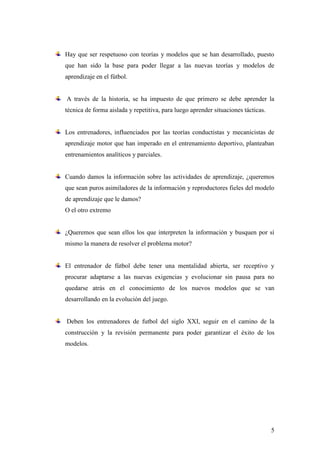 5
Hay que ser respetuoso con teorías y modelos que se han desarrollado, puesto
que han sido la base para poder llegar a las nuevas teorías y modelos de
aprendizaje en el fútbol.
A través de la historia, se ha impuesto de que primero se debe aprender la
técnica de forma aislada y repetitiva, para luego aprender situaciones tácticas.
Los entrenadores, influenciados por las teorías conductistas y mecanicistas de
aprendizaje motor que han imperado en el entrenamiento deportivo, planteaban
entrenamientos analíticos y parciales.
Cuando damos la información sobre las actividades de aprendizaje, ¿queremos
que sean puros asimiladores de la información y reproductores fieles del modelo
de aprendizaje que le damos?
O el otro extremo
¿Queremos que sean ellos los que interpreten la información y busquen por sí
mismo la manera de resolver el problema motor?
El entrenador de fútbol debe tener una mentalidad abierta, ser receptivo y
procurar adaptarse a las nuevas exigencias y evolucionar sin pausa para no
quedarse atrás en el conocimiento de los nuevos modelos que se van
desarrollando en la evolución del juego.
Deben los entrenadores de futbol del siglo XXI, seguir en el camino de la
construcción y la revisión permanente para poder garantizar el éxito de los
modelos.
 