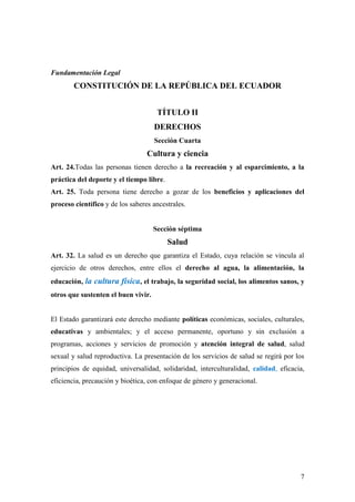 7
Fundamentación Legal
CONSTITUCIÓN DE LA REPÚBLICA DEL ECUADOR
TÍTULO II
DERECHOS
Sección Cuarta
Cultura y ciencia
Art. 24.Todas las personas tienen derecho a la recreación y al esparcimiento, a la
práctica del deporte y el tiempo libre.
Art. 25. Toda persona tiene derecho a gozar de los beneficios y aplicaciones del
proceso científico y de los saberes ancestrales.
Sección séptima
Salud
Art. 32. La salud es un derecho que garantiza el Estado, cuya relación se vincula al
ejercicio de otros derechos, entre ellos el derecho al agua, la alimentación, la
educación, la cultura física, el trabajo, la seguridad social, los alimentos sanos, y
otros que sustenten el buen vivir.
El Estado garantizará este derecho mediante políticas económicas, sociales, culturales,
educativas y ambientales; y el acceso permanente, oportuno y sin exclusión a
programas, acciones y servicios de promoción y atención integral de salud, salud
sexual y salud reproductiva. La presentación de los servicios de salud se regirá por los
principios de equidad, universalidad, solidaridad, interculturalidad, calidad, eficacia,
eficiencia, precaución y bioética, con enfoque de género y generacional.
 